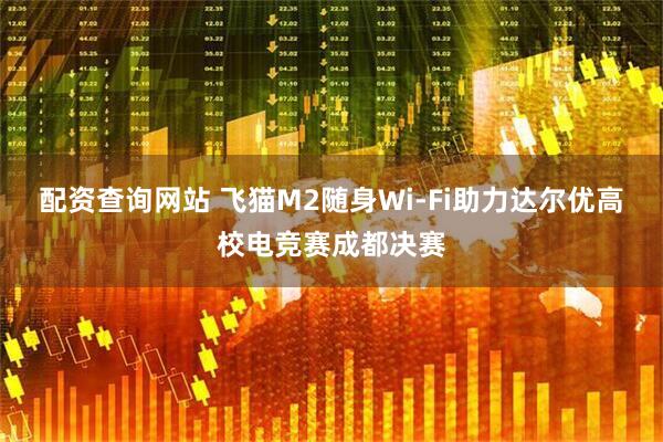 配资查询网站 飞猫M2随身Wi-Fi助力达尔优高校电竞赛成都决赛