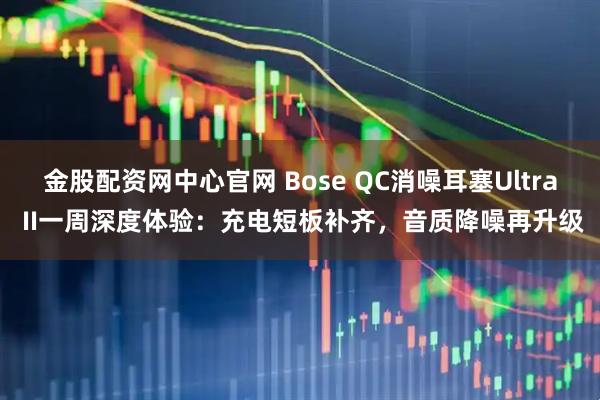 金股配资网中心官网 Bose QC消噪耳塞Ultra II一周深度体验：充电短板补齐，音质降噪再升级
