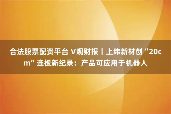合法股票配资平台 V观财报｜上纬新材创“20cm”连板新纪录：产品可应用于机器人