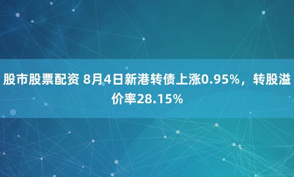 股市股票配资 8月4日新港转债上涨0.95%，转股溢价率28.15%