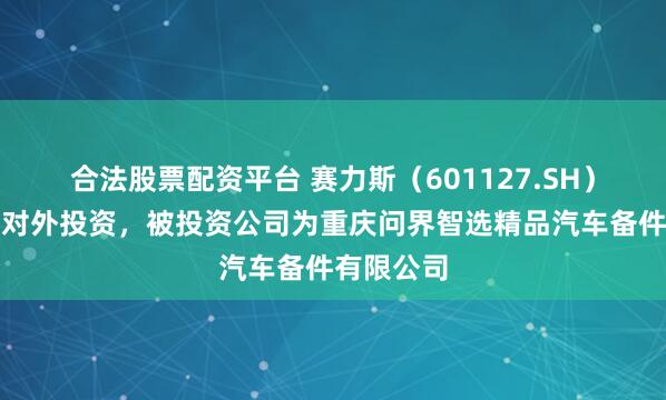 合法股票配资平台 赛力斯（601127.SH）新增一起对外投资，被投资公司为重庆问界智选精品汽车备件有限公司