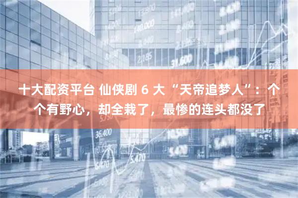 十大配资平台 仙侠剧 6 大 “天帝追梦人”：个个有野心，却全栽了，最惨的连头都没了