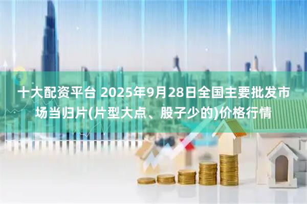 十大配资平台 2025年9月28日全国主要批发市场当归片(片型大点、股子少的)价格行情