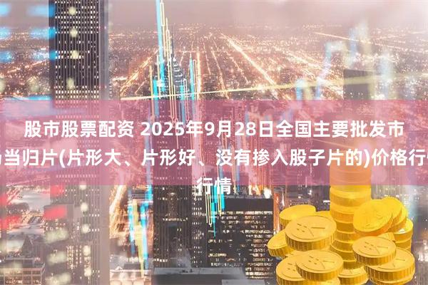 股市股票配资 2025年9月28日全国主要批发市场当归片(片形大、片形好、没有掺入股子片的)价格行情