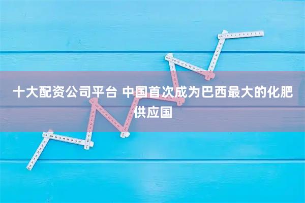 十大配资公司平台 中国首次成为巴西最大的化肥供应国