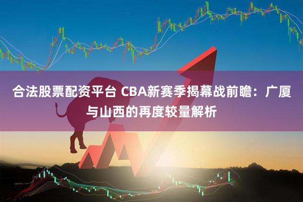 合法股票配资平台 CBA新赛季揭幕战前瞻：广厦与山西的再度较量解析