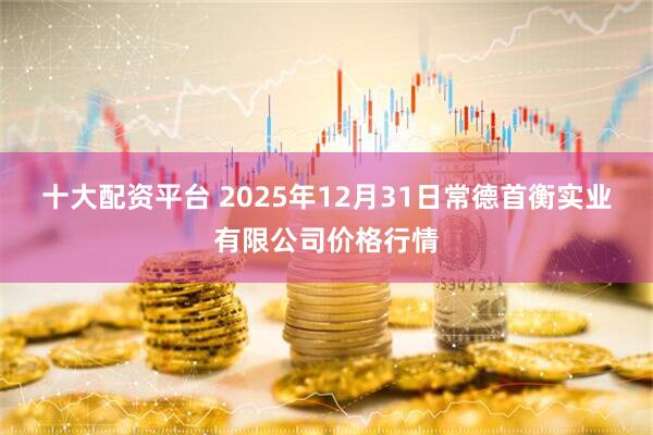 十大配资平台 2025年12月31日常德首衡实业有限公司价格行情