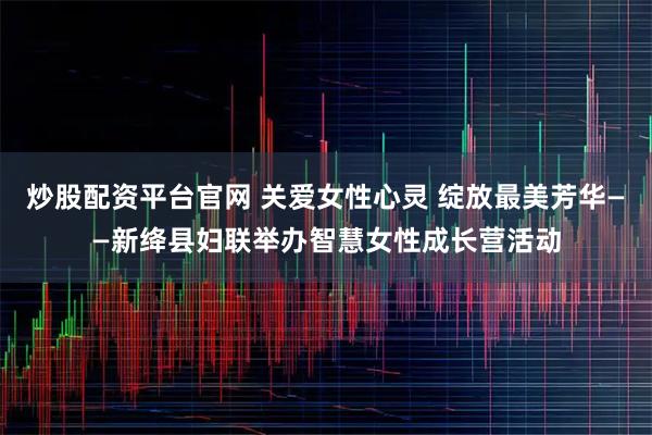炒股配资平台官网 关爱女性心灵 绽放最美芳华——新绛县妇联举办智慧女性成长营活动