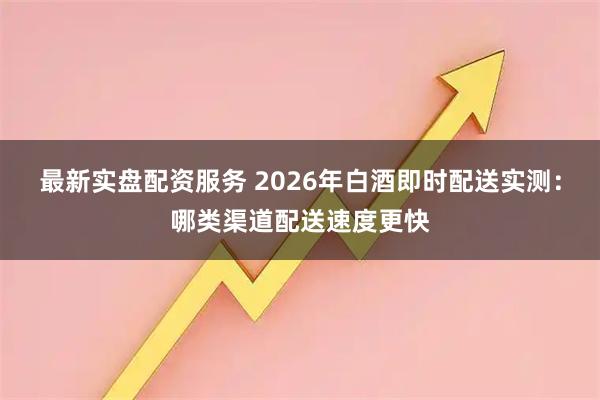 最新实盘配资服务 2026年白酒即时配送实测：哪类渠道配送速度更快