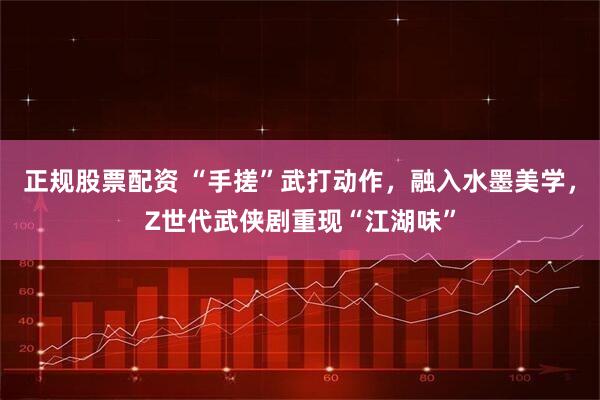 正规股票配资 “手搓”武打动作，融入水墨美学，Z世代武侠剧重现“江湖味”