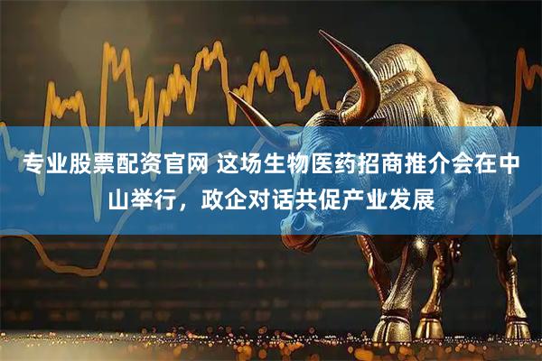 专业股票配资官网 这场生物医药招商推介会在中山举行，政企对话共促产业发展