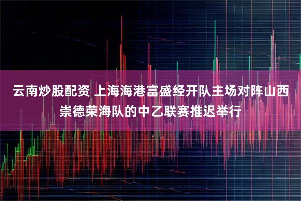 云南炒股配资 上海海港富盛经开队主场对阵山西崇德荣海队的中乙联赛推迟举行