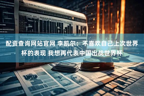 配资查询网站官网 李凯尔：不喜欢自己上次世界杯的表现 我想再代表中国出战世界杯